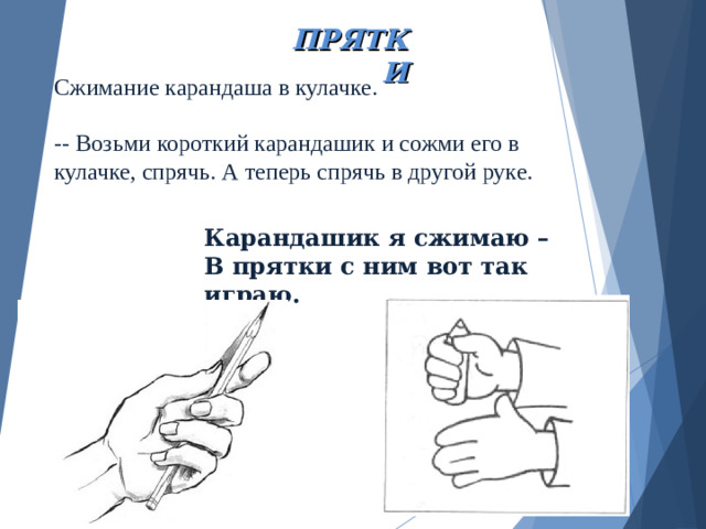 ПРЯТКИ Сжимание карандаша в кулачке.   -- Возьми короткий карандашик и сожми его в  кулачке, спрячь. А теперь спрячь в другой руке.    Карандашик я сжимаю – В прятки с ним вот так играю.