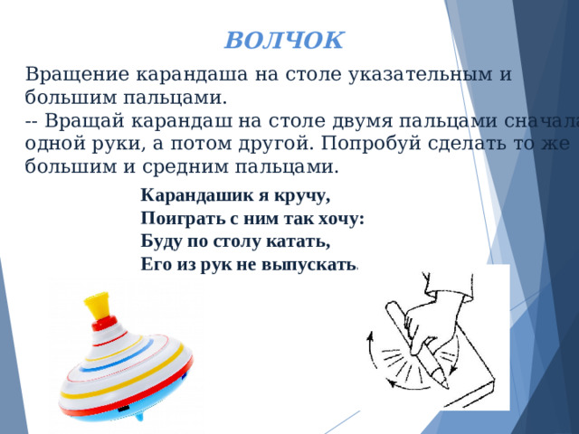 ВОЛЧОК Вращение карандаша на столе указательным и большим пальцами.  -- Вращай карандаш на столе двумя пальцами сначала одной руки, а потом другой. Попробуй сделать то же большим и средним пальцами.      Карандашик я кручу, Поиграть с ним так хочу: Буду по столу катать, Его из рук не выпускать.
