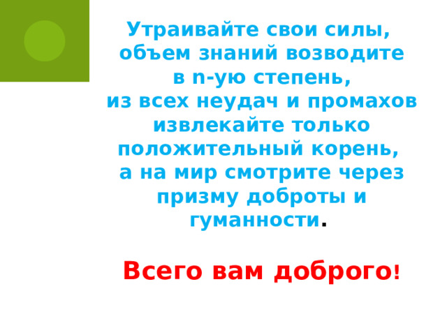Утраивайте свои силы, объем знаний возводите  в n-ую степень, из всех неудач и промахов извлекайте только положительный корень, а на мир смотрите через призму доброты и гуманности .  Всего вам доброго !