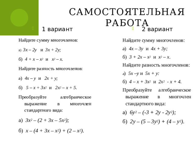 Самостоятельная работа 1 вариант 2 вариант Найдите сумму многочленов: а) 3х – 2у и 3х + 2у; б) 4 + х – х 2  и х 2 – х. Найдите разность многочленов: а ) 4х – у и 2х + у; б) 5 – х + 3х 2  и 2х 2 – х + 5. Найдите сумму многочленов: Преобразуйте алгебраическое выражение в многочлен стандартного вида: а) 4х – 3у и 4х + 3у; а) 3х 2 – (2 + 3х – 5х 2 ); б) 3 + 2х – х 2  и х 2 – х. Найдите разность многочленов: б) х – (4 + 3х – х 2 ) + (2 – х 2 ). а ) 5х –у и 5х + у: б) 4 – х + 3х 2  и 2х 2 - х + 4. Преобразуйте алгебраическое выражение в многочлен стандартного вида: а) 6у 2 – (-3 + 2у - 2у 2 ); б) 2у – (5 – 3у 2 ) + (4 – у 2 ).