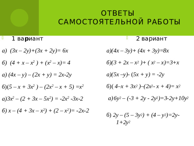 Ответы  самостоятельной работы 1 ва р иант 2 вариант а)(4х – 3у)+ (4х + 3у)=8х а) (3х – 2у)+(3х + 2у)= 6х б) (4 + х – х 2 ) + (х 2 – х)= 4 б)(3 + 2х – х 2 )+ (  х 2 – х)=3+х а) (4х – у) – (2х + у) = 2х-2у а)(5х –у)- ( 5х + у) = -2у б)( 5 – х + 3х 2 ) – (2х 2 – х + 5) =х 2 б)( 4–х + 3х 2 )–(2х 2 - х + 4)= х 2 а)3х 2 – (2 + 3х – 5х 2 ) = -2х 2 -3х-2  а)  6у 2 – (-3 + 2у - 2у 2 )=3-2у+10у 2 б) х – (4 + 3х – х 2 ) + (2 – х 2 )= -2х-2 б) 2у – (5 – 3у 2 ) + (4 – у 2 )=2у-1+2у 2