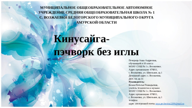 МУНИЦИПАЛЬНОЕ ОБЩЕОБРАЗОВАТЕЛЬНОЕ АВТОНОМНОЕ УЧРЕЖДЕНИЕ СРЕДНЯЯ ОБЩЕОБРАЗОВАТЕЛЬНАЯ ШКОЛА № 1 С. ВОЗЖАЕВКИ БЕЛОГОРСКОГО МУНИЦИПАЛЬНОГО ОКРУГА АМУРСКОЙ ОБЛАСТИ Кинусайга- пэчворк без иглы Печерица Анна Андреевна, обучающийся 10 класса МОАУ СОШ № 1 с. Возжаевки. Адрес организации: 676811, с. Возжаевка, ул. Школьная, зд.1 Домашний адрес: с. Возжаевка, ДОС 64, кв 31 Руководитель: Бежан Наталья Геннадьевна, учитель технологии и музыки МОАУ СОШ № 1 с. Возжаевки. Адрес организации: 676811, с. Возжаевка, ул. Школьная, зд.1 телефон адрес электронной почты anya . pecheritsa 2209@ mail . ru