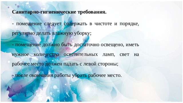 Санитарно-гигиенические требования. - помещение следует содержать в чистоте и порядке, регулярно делать влажную уборку; - помещение должно быть достаточно освещено, иметь нужное количество осветительных ламп, свет на рабочее место должен падать с левой стороны; - после окончания работы убрать рабочее место.