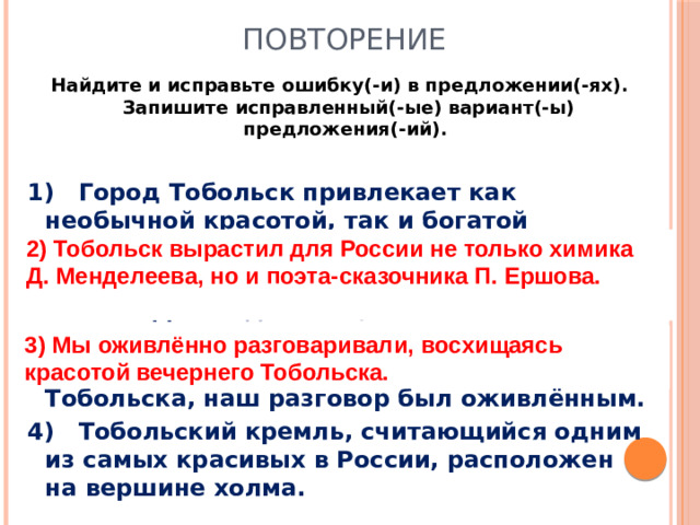 Повторение Найдите и исправьте ошибку(-и) в предложении(-ях). Запишите исправленный(-ые) вариант(-ы) предложения(-ий).  1) Город Тобольск привлекает как необычной красотой, так и богатой историей. 2) Тобольск вырастил для России не только химика Д. Менделеева, а также поэта-сказочника П. Ершова. 3) Восхищаясь красотой вечернего Тобольска, наш разговор был оживлённым. 4) Тобольский кремль, считающийся одним из самых красивых в России, расположен на вершине холма. 2) Тобольск вырастил для России не только химика Д. Менделеева, но и поэта-сказочника П. Ершова.  3) Мы оживлённо разговаривали, восхищаясь красотой вечернего Тобольска.