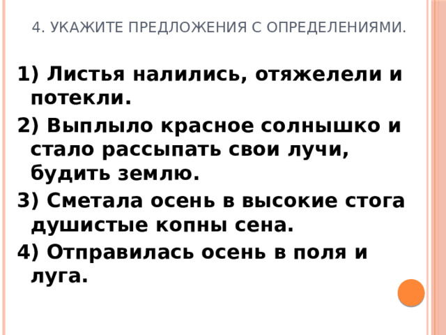 4. Укажите предложения с определениями. 1) Листья налились, отяжелели и потекли. 2) Выплыло красное солнышко и стало рассыпать свои лучи, будить землю. 3) Сметала осень в высокие стога душистые копны сена. 4) Отправилась осень в поля и луга.