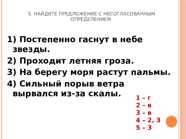 5. Найдите предложение с несогласованным определением. 1) Постепенно гаснут в небе звезды. 2) Проходит летняя гроза. 3) На берегу моря растут пальмы. 4) Сильный порыв ветра вырвался из-за скалы.  1 – г 2 – в 3 – в 4 – 2, 3 5 – 3