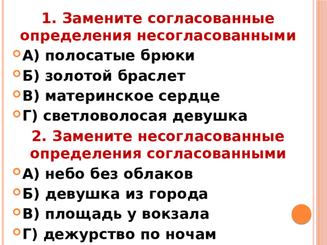 1. Замените согласованные определения несогласованными А) полосатые брюки Б) золотой браслет В) материнское сердце Г) светловолосая девушка 2. Замените несогласованные определения согласованными А) небо без облаков Б) девушка из города В) площадь у вокзала Г) дежурство по ночам