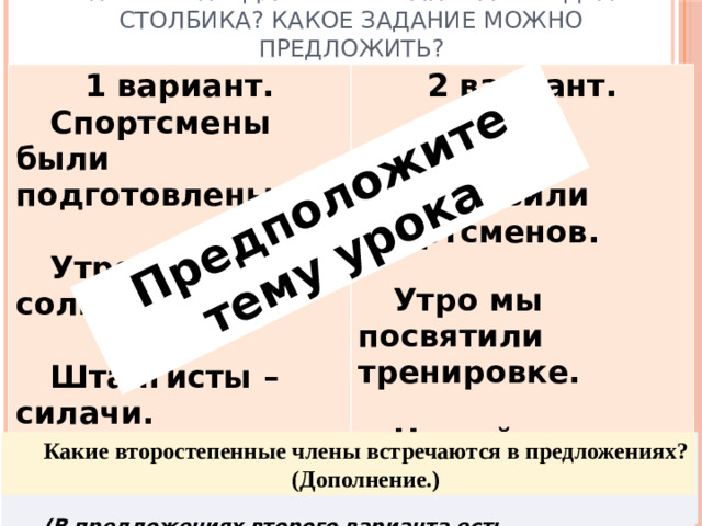 Предположите тему урока Почему предложения записаны в два столбика? Какое задание можно предложить? 1 вариант.   Спортсмены были подготовлены.    2 вариант.      Утро ясное, солнечное.      Тренеры подготовили спортсменов. Штангисты – силачи.         Утро мы посвятили тренировке.  Не найти равных по силе штангистам.   Можно сравнить. Различаются видами сказуемого, предложения первого варианта нераспространенные, второго – распространенные. Какие второстепенные члены встречаются в предложениях? (Дополнение.) Докажите, что предложения второго варианта распространенные.  (В предложениях второго варианта есть второстепенные члены.)