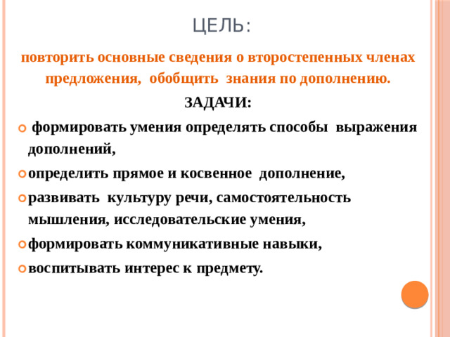 ЦЕЛЬ: повторить основные сведения о второстепенных членах предложения, обобщить знания по дополнению. ЗАДАЧИ:  формировать умения определять способы выражения дополнений, определить прямое и косвенное дополнение, развивать культуру речи, самостоятельность мышления, исследовательские умения, формировать коммуникативные навыки, воспитывать интерес к предмету.