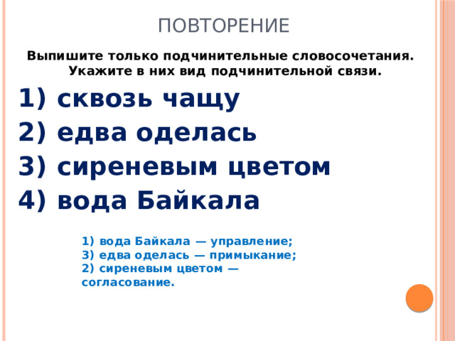 Повторение Выпишите только подчинительные словосочетания. Укажите в них вид подчинительной связи.  1)  сквозь чащу 2)  едва оделась 3)  сиреневым цветом 4)  вода Байкала 1)  вода Байкала  — управление; 3)  едва оделась  — примыкание; 2)  сиреневым цветом  — согласование.
