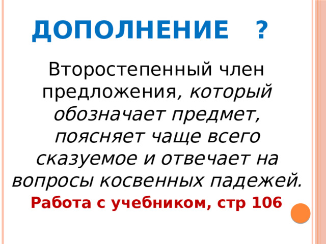 Дополнение ? Второстепенный член предложения , который обозначает предмет, поясняет чаще всего сказуемое и отвечает на вопросы косвенных падежей. Работа с учебником, стр 106