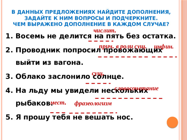 В данных предложениях найдите дополнения, задайте к ним вопросы и подчеркните.  Чем выражено дополнение в каждом случае? числит . Восемь не делится на пять без остатка. Проводник попросил провожающих выйти из вагона. Облако заслонило солнце. На льду мы увидели нескольких рыбаков. Я прошу тебя не вешать нос. прич . в роли сущ. инфин. сущ . словосочетание мест . фразеологизм