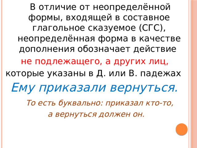 В отличие от неопределённой формы, входящей в составное глагольное сказуемое (СГС), неопределённая форма в качестве дополнения обозначает действие не подлежащего, а других лиц, которые указаны в Д. или В. падежах Ему приказали вернуться.  То есть буквально: приказал кто-то, а вернуться должен он.
