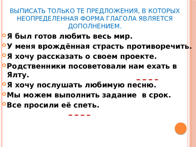 Выписать только те предложения, в которых неопределенная форма глагола является дополнением. Я был готов любить весь мир. У меня врождённая страсть противоречить. Я хочу рассказать о своем проекте. Родственники посоветовали нам ехать в Ялту. Я хочу послушать любимую песню. Мы можем выполнить задание в срок. Все просили её спеть.