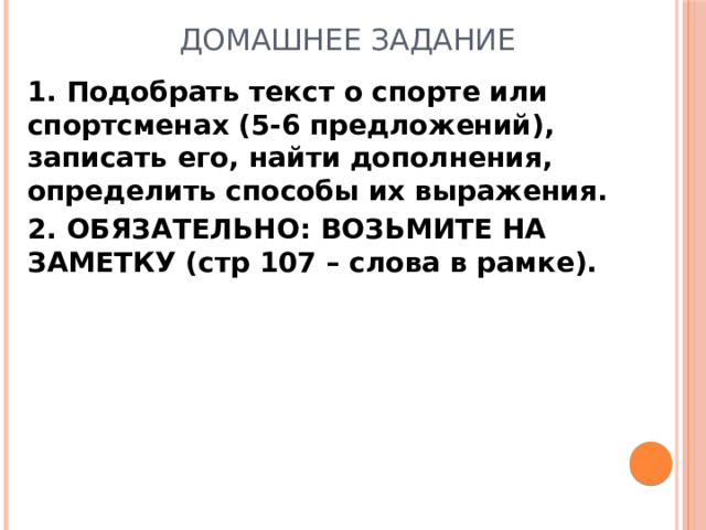 ДОМАШНЕЕ ЗАДАНИЕ 1. Подобрать текст о спорте или спортсменах (5-6 предложений), записать его, найти дополнения, определить способы их выражения. 2. ОБЯЗАТЕЛЬНО: ВОЗЬМИТЕ НА ЗАМЕТКУ (стр 107 – слова в рамке).