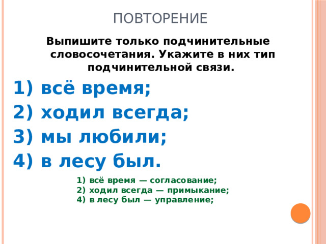 Повторение Выпишите только подчинительные словосочетания. Укажите в них тип подчинительной связи.  1)  всё время; 2)  ходил всегда; 3)  мы любили; 4)  в лесу был. 1)  всё время  — согласование; 2)  ходил всегда  — примыкание; 4)  в лесу был  — управление;