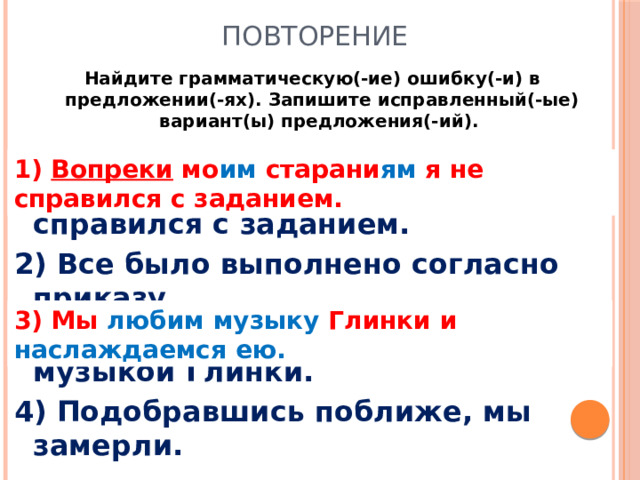 Повторение Найдите грамматическую(-ие) ошибку(-и) в предложении(-ях). Запишите исправленный(-ые) вариант(ы) предложения(-ий).  1) Вопреки моих стараний я не справился с заданием. 2) Все было выполнено согласно приказу. 3) Мы любим и наслаждаемся музыкой Глинки. 4) Подобравшись поближе, мы замерли. 1) Вопреки мо им старани ям я не справился с заданием. 3) Мы любим музыку Глинки и наслаждаемся ею.