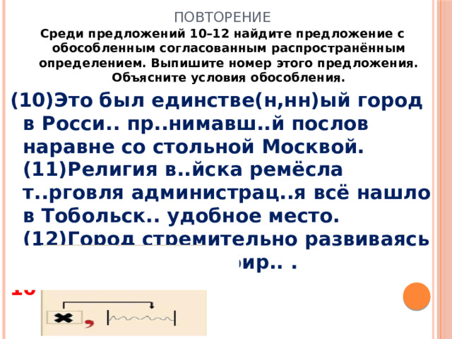 Повторение Среди предложений 10–12 найдите предложение с обособленным согласованным распространённым определением. Выпишите номер этого предложения. Объясните условия обособления. (10)Это был единстве(н,нн)ый город в Росси.. пр..нимавш..й послов наравне со стольной Москвой. (11)Религия в..йска ремёсла т..рговля администрац..я всё нашло в Тобольск.. удобное место. (12)Город стремительно развиваясь стал главным в Сибир.. . 10