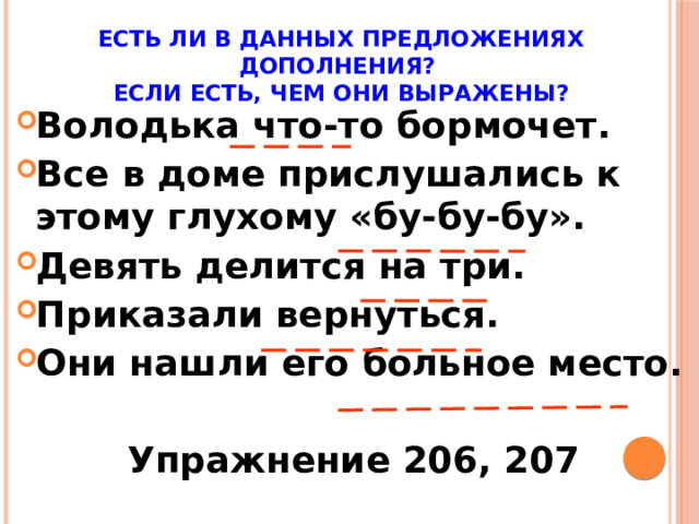 Есть ли в данных предложениях дополнения?  Если есть, чем они выражены? Володька что-то бормочет. Все в доме прислушались к этому глухому «бу-бу-бу». Девять делится на три. Приказали вернуться. Они нашли его больное место.  Упражнение 206, 207
