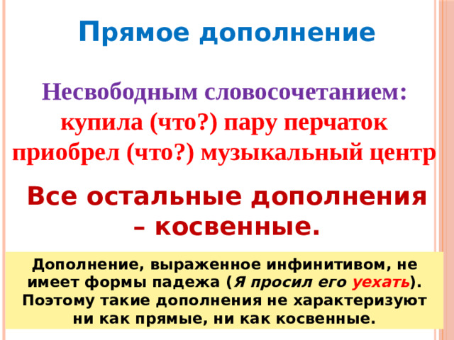 П рямое дополнение Несвободным словосочетанием: купила (что?) пару перчаток приобрел (что?) музыкальный центр Все остальные дополнения – косвенные. Дополнение, выраженное инфинитивом, не имеет формы падежа ( Я просил его  уехать ). Поэтому такие дополнения не характеризуют ни как прямые, ни как косвенные.