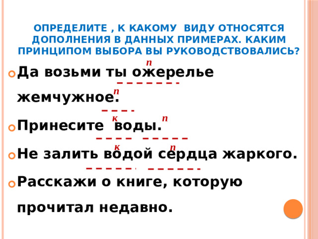 Определите , к какому виду относятся дополнения в данных примерах. Каким принципом выбора вы руководствовались? п Да возьми ты ожерелье жемчужное. Принесите воды. Не залить водой сердца жаркого. Расскажи о книге, которую прочитал недавно. п к п к п