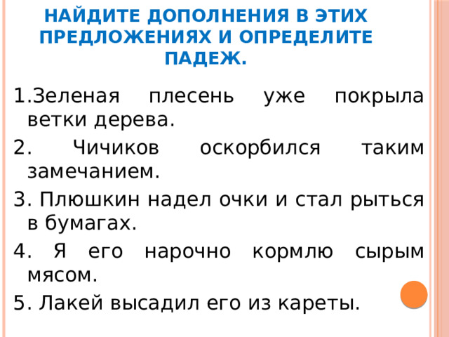 Найдите дополнения в этих предложениях и определите падеж. 1.Зеленая плесень уже покрыла ветки дерева. 2. Чичиков оскорбился таким замечанием. 3. Плюшкин надел очки и стал рыться в бумагах. 4. Я его нарочно кормлю сырым мясом. 5. Лакей высадил его из кареты.