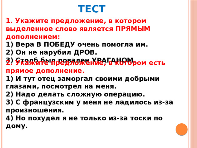 ТЕСТ 1. Укажите предложение, в котором выделенное слово является ПРЯМЫМ дополнением: 1) Вера В ПОБЕДУ очень помогла им. 2) Он не нарубил ДРОВ. 3) Столб был повален УРАГАНОМ. 2. Укажите предложение, в котором есть прямое дополнение. 1) И тут отец заморгал своими добрыми глазами, посмотрел на меня. 2) Надо делать сложную операцию. 3) С французским у меня не ладилось из-за произношения. 4) Но похудел я не только из-за тоски по дому.