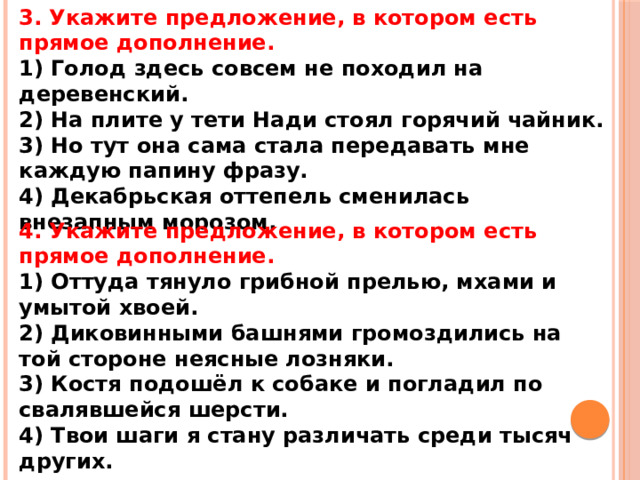 3. Укажите предложение, в котором есть прямое дополнение. 1) Голод здесь совсем не походил на деревенский. 2) На плите у тети Нади стоял горячий чайник. 3) Но тут она сама стала передавать мне каждую папину фразу. 4) Декабрьская оттепель сменилась внезапным морозом. 4. Укажите предложение, в котором есть прямое дополнение. 1) Оттуда тянуло грибной прелью, мхами и умытой хвоей. 2) Диковинными башнями громоздились на той стороне неясные лозняки. 3) Костя подошёл к собаке и погладил по свалявшейся шерсти. 4) Твои шаги я стану различать среди тысяч других.