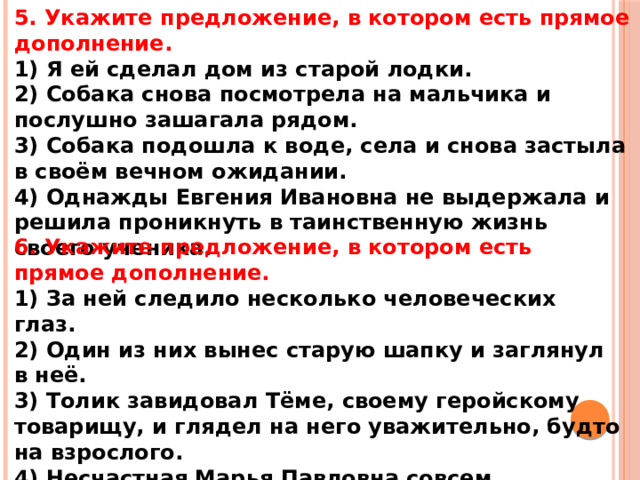 5. Укажите предложение, в котором есть прямое дополнение. 1) Я ей сделал дом из старой лодки. 2) Собака снова посмотрела на мальчика и послушно зашагала рядом. 3) Собака подошла к воде, села и снова застыла в своём вечном ожидании. 4) Однажды Евгения Ивановна не выдержала и решила проникнуть в таинственную жизнь своего ученика. 6. Укажите предложение, в котором есть прямое дополнение. 1) За ней следило несколько человеческих глаз. 2) Один из них вынес старую шапку и заглянул в неё. 3) Толик завидовал Тёме, своему геройскому товарищу, и глядел на него уважительно, будто на взрослого. 4) Несчастная Марья Павловна совсем отчаялась и слегла с сердечным приступом.