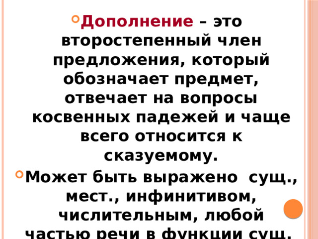 Дополнение – это второстепенный член предложения, который обозначает предмет, отвечает на вопросы косвенных падежей и чаще всего относится к сказуемому. Может быть выражено сущ., мест., инфинитивом, числительным, любой частью речи в функции сущ. Дополнение бывает прямое и косвенное.