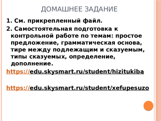 ДОМАШНЕЕ ЗАДАНИЕ 1. См. прикрепленный файл. 2. Самостоятельная подготовка к контрольной работе по темам: простое предложение, грамматическая основа, тире между подлежащим и сказуемым, типы сказуемых, определение, дополнение. https:// edu.skysmart.ru/student/hizitukiba   https:// edu.skysmart.ru/student/xefupesuzo