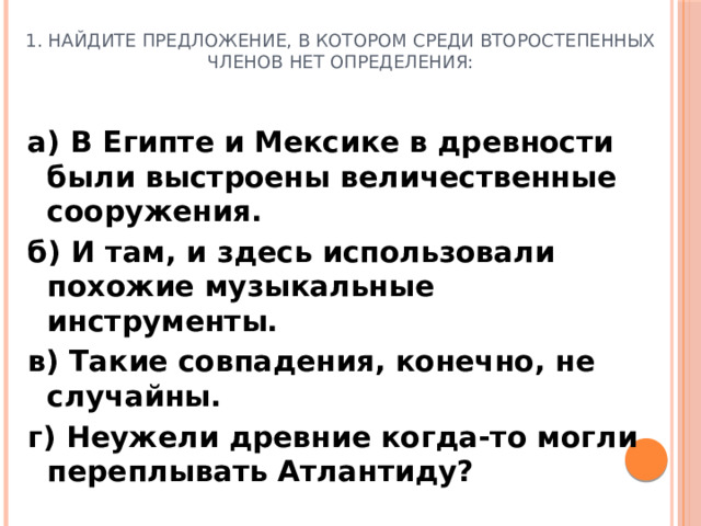 1. Найдите предложение, в котором среди второстепенных членов нет определения: а) В Египте и Мексике в древности были выстроены величественные сооружения. б) И там, и здесь использовали похожие музыкальные инструменты. в) Такие совпадения, конечно, не случайны. г) Неужели древние когда-то могли переплывать Атлантиду?
