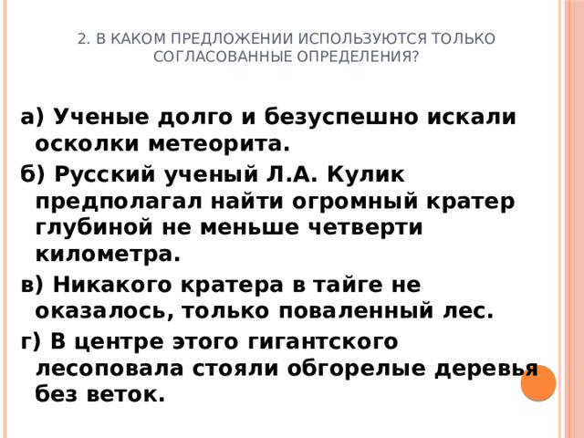 2. В каком предложении используются только согласованные определения? а) Ученые долго и безуспешно искали осколки метеорита. б) Русский ученый Л.А. Кулик предполагал найти огромный кратер глубиной не меньше четверти километра. в) Никакого кратера в тайге не оказалось, только поваленный лес. г) В центре этого гигантского лесоповала стояли обгорелые деревья без веток.