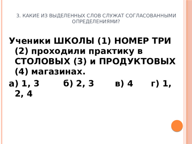 3. Какие из выделенных слов служат согласованными определениями? Ученики ШКОЛЫ (1) НОМЕР ТРИ (2) проходили практику в СТОЛОВЫХ (3) и ПРОДУКТОВЫХ (4) магазинах. а) 1, 3 б) 2, 3 в) 4 г) 1, 2, 4