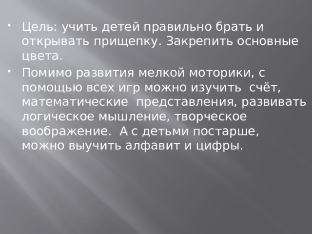 Цель: учить детей правильно брать и открывать прищепку. Закрепить основные цвета. Помимо развития мелкой моторики, с помощью всех игр можно изучить счёт, математические представления, развивать логическое мышление, творческое воображение. А с детьми постарше, можно выучить алфавит и цифры.