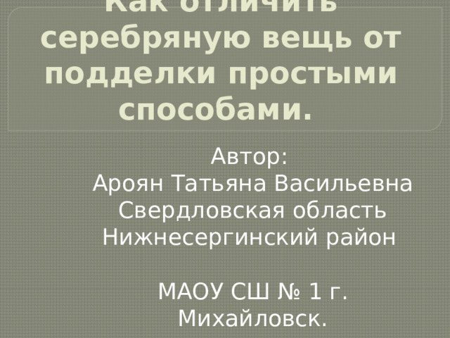 Как отличить серебряную вещь от подделки простыми способами. Автор: Ароян Татьяна Васильевна Свердловская область Нижнесергинский район МАОУ СШ № 1 г. Михайловск.