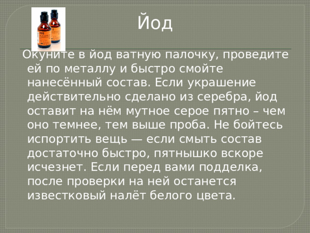 Йод  Окуните в йод ватную палочку, проведите ей по металлу и быстро смойте нанесённый состав. Если украшение действительно сделано из серебра, йод оставит на нём мутное серое пятно – чем оно темнее, тем выше проба. Не бойтесь испортить вещь — если смыть состав достаточно быстро, пятнышко вскоре исчезнет. Если перед вами подделка, после проверки на ней останется известковый налёт белого цвета.