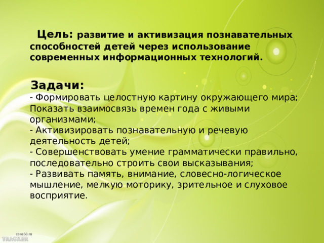 Цель:  развитие и активизация познавательных способностей детей через использование современных информационных технологий.    Задачи:  - Формировать целостную картину окружающего мира; Показать взаимосвязь времен года с живыми организмами;  - Активизировать познавательную и речевую деятельность детей;  - Совершенствовать умение грамматически правильно, последовательно строить свои высказывания;  - Развивать память, внимание, словесно-логическое мышление, мелкую моторику, зрительное и слуховое восприятие.