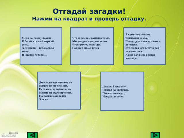 Отгадай загадки! Нажми на квадрат и проверь отгадку . Меня на голову надень Что за мостик разноцветный, Я капелька лета на тоненькой ножке, И бегай в самый жаркий день, Плетут для меня кузовки и лукошки. Мы увидим каждым летом А снимешь – недовольна мама. Кто любит меня, тот и рад поклониться. Через речку, через лес. Повисел он…и исчез. А имя дала мне родная землица. Я- шапка летняя…   Двухколесная машина не дымит, не ест бензина. Пестрый листочек Есть колеса, тормоз есть. Присел на цветочек. Можно на седло присесть. Посидел-посидел, Но на ней мотора нет- И вдаль полетел. Это же…