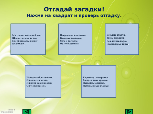 Отгадай загадки! Нажми на квадрат и проверь отгадку . Покружилась звездочка Все лето стояли,  Зимы ожидали,  Дождались поры,  Помчались с горы . Мы слепили снежный ком,  Шляпу сделали на нем,  Нос приделали, и в миг Получился… В воздухе немножко, Села и растаяла На моей ладошке Невидимкой, осторожно  Он является ко мне,  И рисует, как художник,  Он узоры на окне. Я прихожу с подарками,  Блещу огнями яркими,  Нарядная, забавная,  На Новый год я главная!