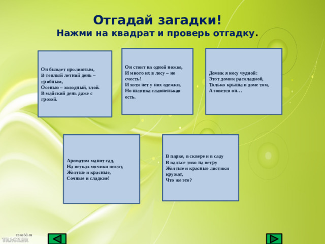 Отгадай загадки! Нажми на квадрат и проверь отгадку . Он стоит на одной ножке, Домик я несу чудной: И много их в лесу – не счесть! Этот домик раскладной, Только крыша в доме том, И хотя нет у них одежки, А зовется он… Но шляпка славненькая есть. Он бывает проливным, В теплый летний день – грибным, Осенью – холодный, злой. В майский день даже с грозой. Ароматом манит сад, В парке, в сквере и в саду На ветках мячики висят, В вальсе тихо на ветру Желтые и красные, Желтые и красные листики кружат, Сочные и сладкие! Что же это?