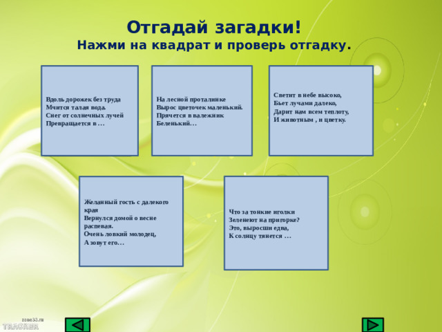 Отгадай загадки! Нажми на квадрат и проверь отгадку . Вдоль дорожек без труда На лесной проталинке Светит в небе высоко, Мчится талая вода. Вырос цветочек маленький. Бьет лучами далеко, Снег от солнечных лучей Прячется в валежник Дарит нам всем теплоту, И животным , и цветку. Превращается в … Беленький…  Желанный гость с далекого края Что за тонкие иголки Вернулся домой о весне распевая. Зеленеют на пригорке? Очень ловкий молодец, Это, выросши едва, А зовут его… К солнцу тянется …