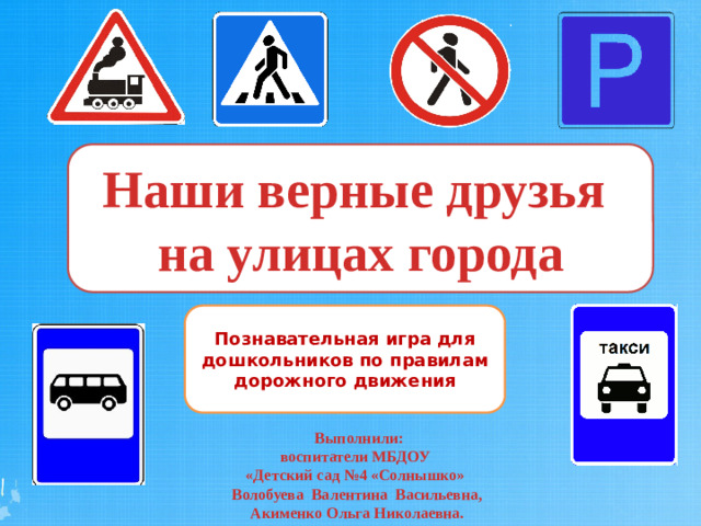 Наши верные друзья на улицах города Наши верные друзья на улицах города Наши верные друзья на улицах города Познавательная игра для дошкольников по правилам дорожного движения  Выполнили: воспитатели МБДОУ «Детский сад №4 «Солнышко» Волобуева Валентина Васильевна, Акименко Ольга Николаевна.