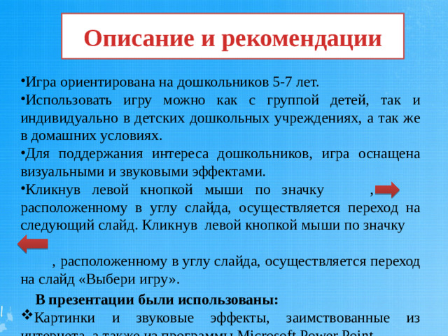 Описание и рекомендации Игра ориентирована на дошкольников 5-7 лет. Использовать игру можно как с группой детей, так и индивидуально в детских дошкольных учреждениях, а так же в домашних условиях.  Для поддержания интереса дошкольников, игра оснащена визуальными и звуковыми эффектами.  Кликнув левой кнопкой мыши по значку , расположенному в углу слайда, осуществляется переход на следующий слайд. Кликнув  левой кнопкой мыши по значку  , расположенному в углу слайда, осуществляется переход на слайд «Выбери игру».  В презентации были использованы:
