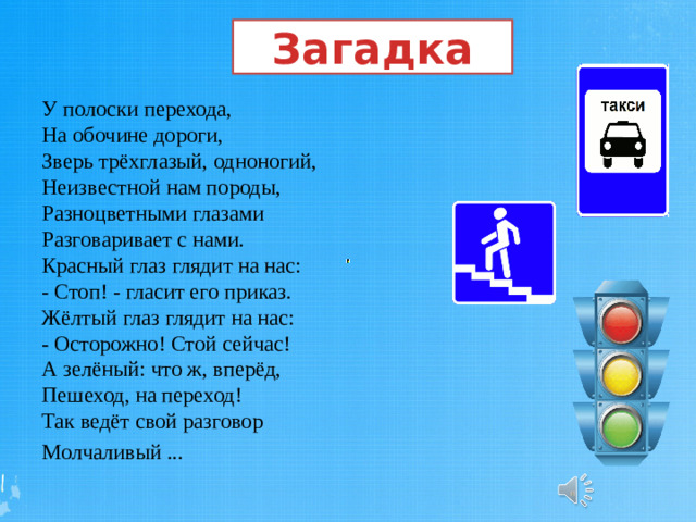 Загадка У полоски перехода,  На обочине дороги,  Зверь трёхглазый, одноногий,  Неизвестной нам породы,  Разноцветными глазами  Разговаривает с нами.  Красный глаз глядит на нас:  - Стоп! - гласит его приказ.  Жёлтый глаз глядит на нас:  - Осторожно! Стой сейчас!  А зелёный: что ж, вперёд,  Пешеход, на переход!  Так ведёт свой разговор Молчаливый ...  