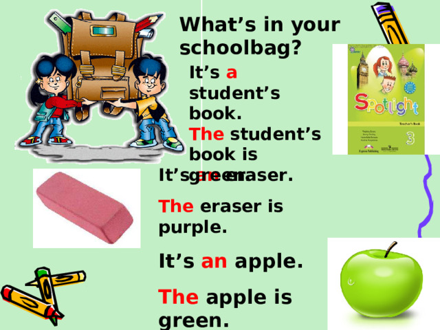 What’s in your schoolbag? It’s a student’s book. The student’s book is green.  It’s an eraser. The eraser is purple. It’s an apple. The apple is green.