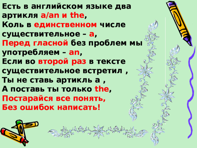 Есть в английском языке два артикля a/an и the , Коль в единственном числе существительное – a , Есть в английском языке два артикля a/an и the , Коль в единственном числе существительное – a , Перед гласной без проблем мы употребляем –  an , Перед гласной без проблем мы употребляем –  an , Если во второй раз в тексте существительное  встретил , Ты не ставь артикль a , А поставь ты только the , Если во второй раз в тексте существительное  встретил , Ты не ставь артикль a , А поставь ты только the , Постарайся все понять, Без ошибок написать!  Постарайся все понять, Без ошибок написать!