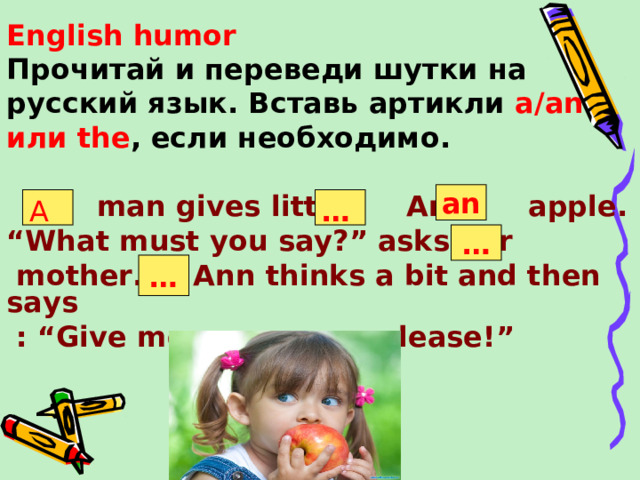 English humor Прочитай и переведи шутки на русский язык. Вставь артикли a/an или the , если необходимо .   man gives little Ann apple. “ What must you say?” asks her  mother. Ann thinks a bit and then says  : “Give me one more , please!”   an A … … …