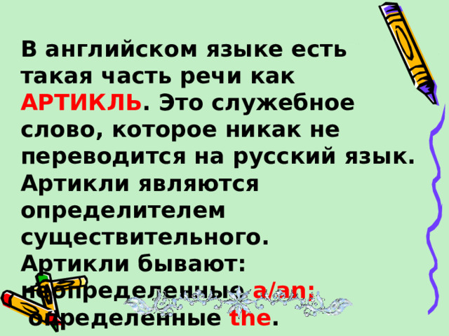 В английском языке есть такая часть речи как АРТИКЛЬ . Это служебное слово, которое никак не переводится на русский язык. Артикли являются определителем существительного. Артикли бывают: неопределенные a/an ;  определенные  the .