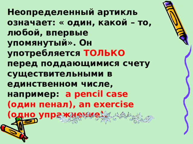 Неопределенный артикль означает: « один, какой – то, любой, впервые упомянутый». Он употребляется ТОЛЬКО перед поддающимися счету существительными в единственном числе, например:  a pencil case (один пенал) , an exercise (одно упражнение).